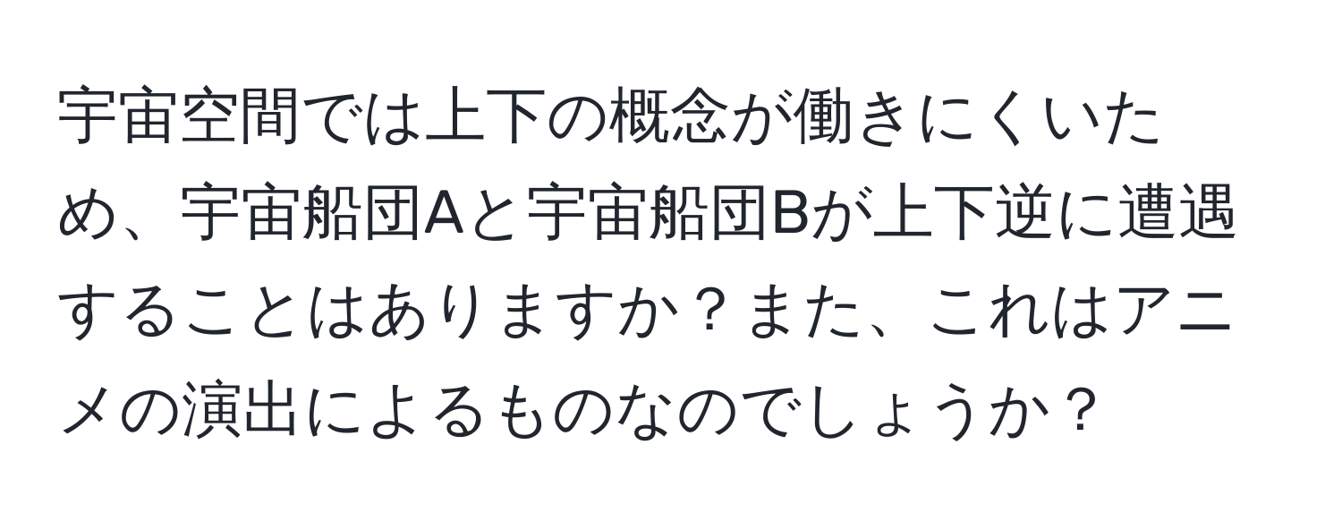 宇宙空間では上下の概念が働きにくいため、宇宙船団Aと宇宙船団Bが上下逆に遭遇することはありますか？また、これはアニメの演出によるものなのでしょうか？