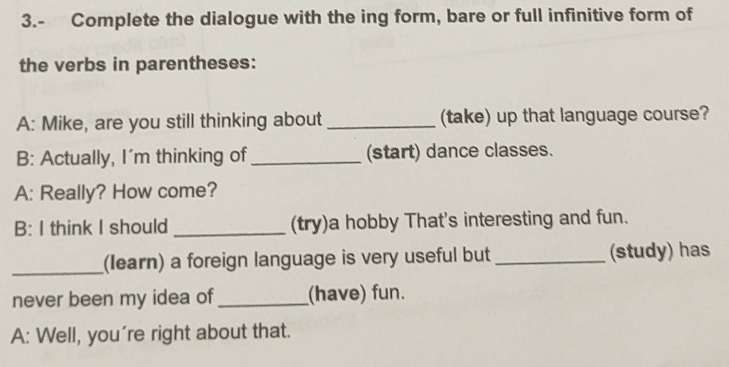 3.- Complete the dialogue with the ing form, bare or full infinitive form of 
the verbs in parentheses: 
A: Mike, are you still thinking about _(take) up that language course? 
B: Actually, I'm thinking of _(start) dance classes. 
A: Really? How come? 
B: I think I should _(try)a hobby That's interesting and fun. 
_(learn) a foreign language is very useful but _(study) has 
never been my idea of _(have) fun. 
A: Well, you're right about that.