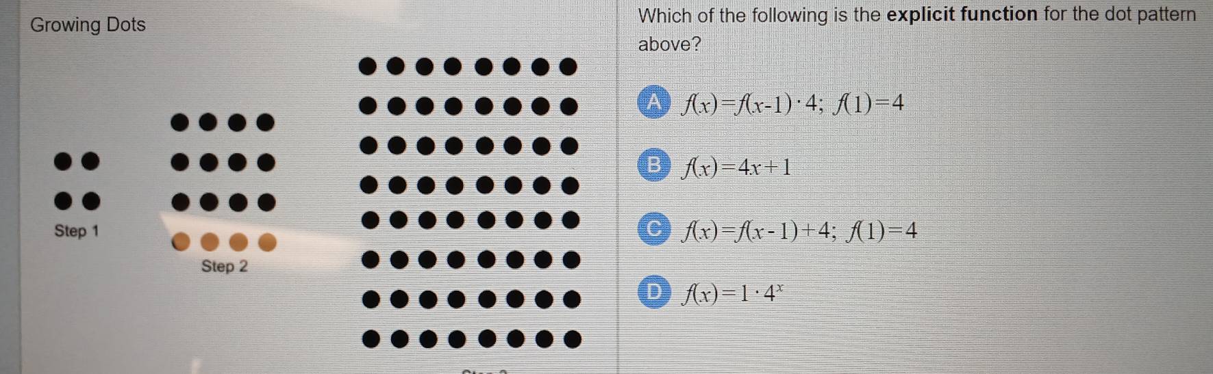 Growing Dots
Which of the following is the explicit function for the dot pattern
above?
A f(x)=f(x-1)· 4; f(1)=4
B f(x)=4x+1
C f(x)=f(x-1)+4; f(1)=4
D f(x)=1· 4^x