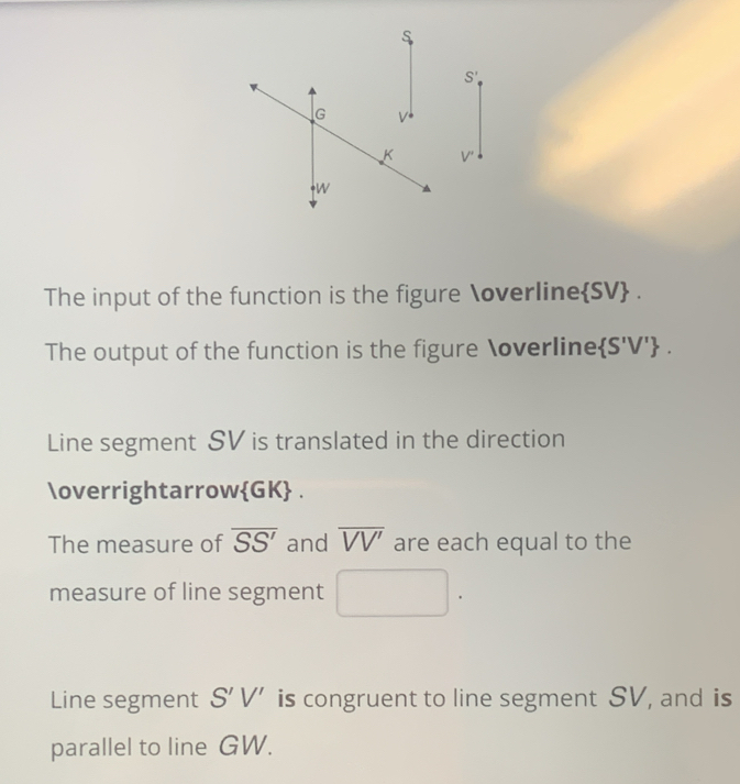 The input of the function is the figure overline  SV.
The output of the function is the figure overline  S'V' .
Line segment SV is translated in the direction
vectorGK .
The measure of overline SS' and overline VV' are each equal to the
measure of line segment
Line segment S'V' is congruent to line segment SV, and is
parallel to line GW.