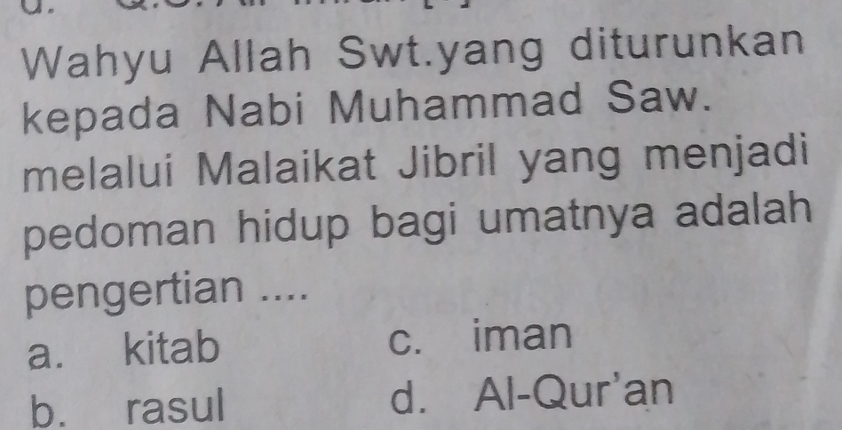 Wahyu Allah Swt.yang diturunkan
kepada Nabi Muhammad Saw.
melalui Malaikat Jibril yang menjadi
pedoman hidup bagi umatnya adalah
pengertian ....
a. kitab c. iman
b. rasul d. Al-Qur'an