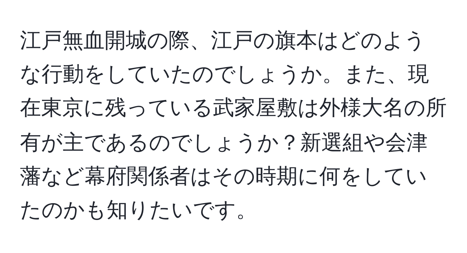 江戸無血開城の際、江戸の旗本はどのような行動をしていたのでしょうか。また、現在東京に残っている武家屋敷は外様大名の所有が主であるのでしょうか？新選組や会津藩など幕府関係者はその時期に何をしていたのかも知りたいです。