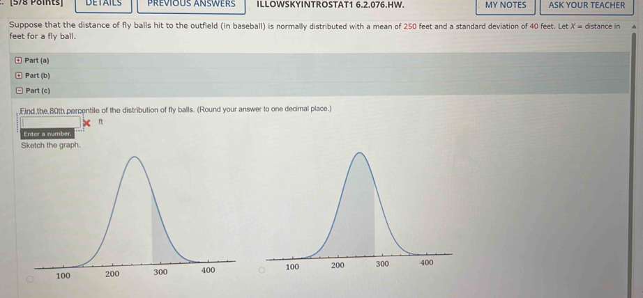 DETAILS PRÉVIOUS ANSWERS ILLOWSKYINTROSTAT1 6.2.076.HW. MY NOTES ASK YOUR TEACHER 
Suppose that the distance of fly balls hit to the outfield (in baseball) is normally distributed with a mean of 250 feet and a standard deviation of 40 feet. Let X= distance in
feet for a fly ball. 
Part (a) 
Part (b) 
Part (c) 
Find the 80th percentile of the distribution of fly balls. (Round your answer to one decimal place.)
ft
Enter a number. 
Sketch the graph.