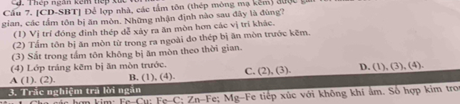 Thép ngân kêm tiếp xủc
Cầu 7. [CD-SBT] Để lợp nhà, các tấm tôn (thép mông mạ kếm) được 
gian, các tấm tôn bị ăn mòn. Những nhận định nào sau đây là đúng?
(1) Vị trí đóng đinh thép dễ xảy ra ăn mòn hơn các vị trí khác.
(2) Tấm tôn bị ăn mòn từ trong ra ngoài do thép bị ăn mòn trước kẽm.
(3) Sắt trong tấm tôn không bị ăn mòn theo thời gian.
(4) Lớp tráng kẽm bị ăn mòn trước.
A (1). (2). B. (1), (4). C. (2), (3). D. (1), (3), (4).
3. Trắc nghiệm trả lời ngắn
các hợp kim: Fe-Cu: Fe-C; Zn-Fe; Mg-Fe tiếp xúc với không khí ẩm. Số hợp kim tron