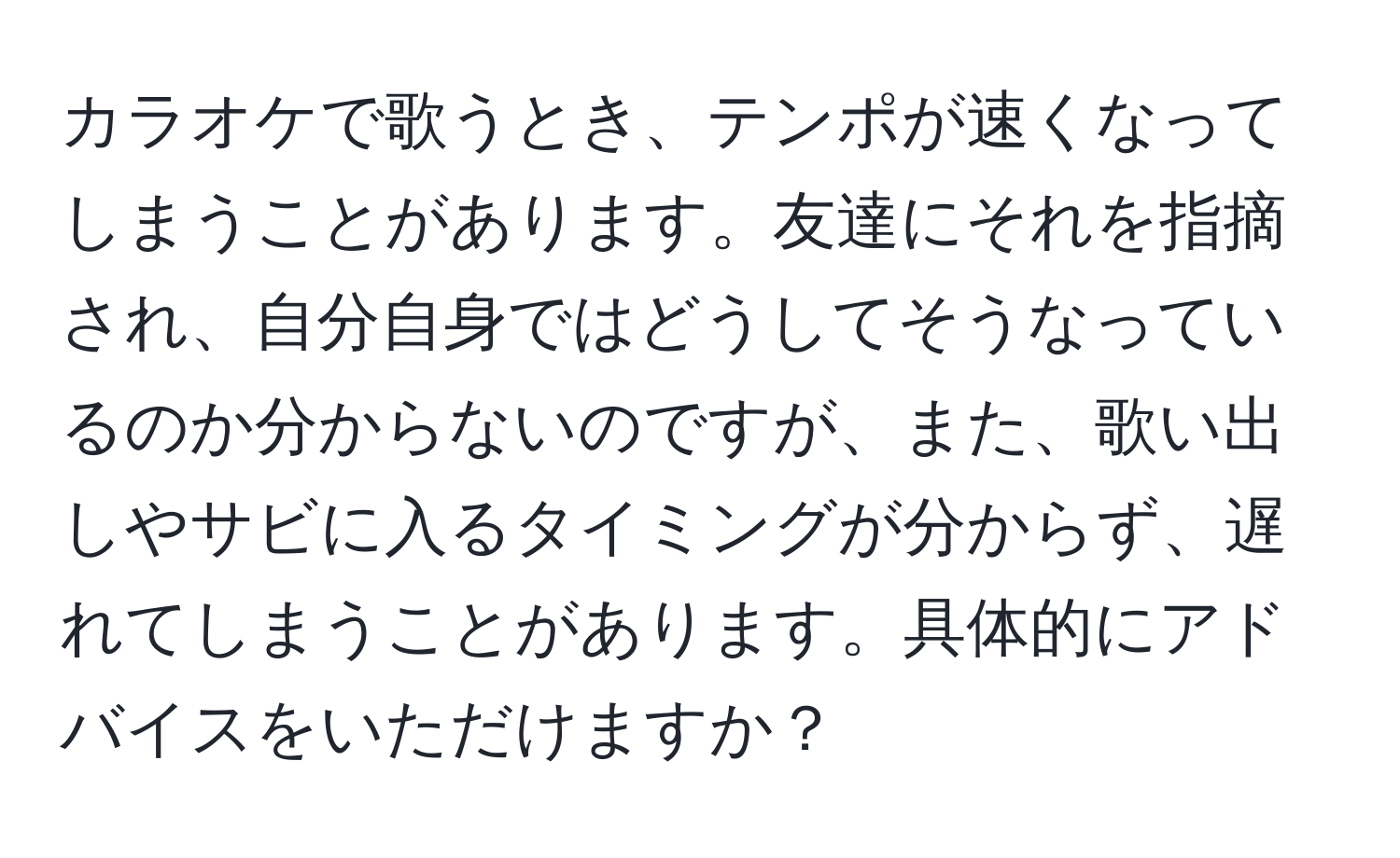 カラオケで歌うとき、テンポが速くなってしまうことがあります。友達にそれを指摘され、自分自身ではどうしてそうなっているのか分からないのですが、また、歌い出しやサビに入るタイミングが分からず、遅れてしまうことがあります。具体的にアドバイスをいただけますか？