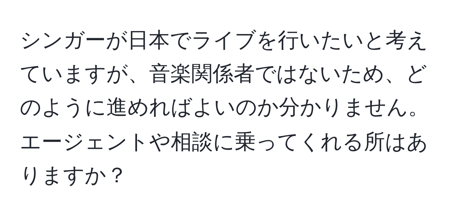 シンガーが日本でライブを行いたいと考えていますが、音楽関係者ではないため、どのように進めればよいのか分かりません。エージェントや相談に乗ってくれる所はありますか？