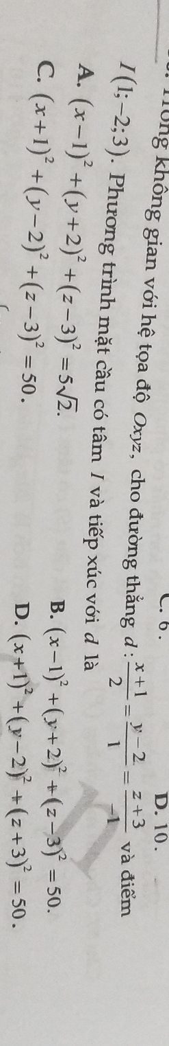 6 . D. 10.
_ Tông không gian với hệ tọa độ Oxyz, cho đường thằng đ :  (x+1)/2 = (y-2)/1 = (z+3)/-1  và điểm
I(1;-2;3). Phương trình mặt cầu có tâm / và tiếp xúc với đ là
A. (x-1)^2+(y+2)^2+(z-3)^2=5sqrt(2).
C. (x+1)^2+(y-2)^2+(z-3)^2=50.
B. (x-1)^2+(y+2)^2+(z-3)^2=50.
D. (x+1)^2+(y-2)^2+(z+3)^2=50.