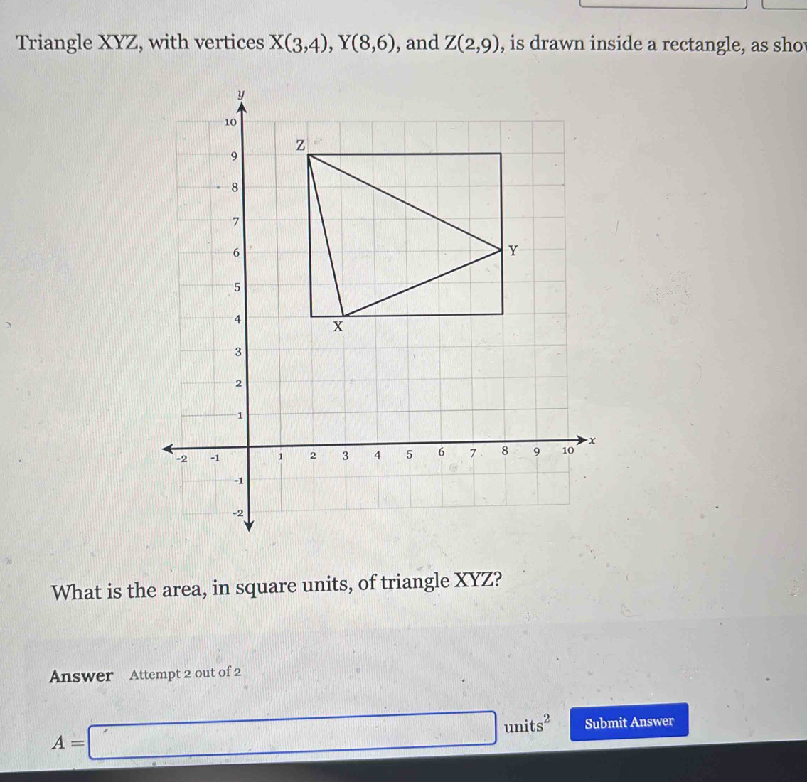 Triangle XYZ, with vertices X(3,4), Y(8,6) , and Z(2,9) , is drawn inside a rectangle, as sho 
What is the area, in square units, of triangle XYZ? 
Answer Attempt 2 out of 2
A=□ units^2 Submit Answer