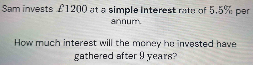 Sam invests £1200 at a simple interest rate of 5.5% per 
annum. 
How much interest will the money he invested have 
gathered after 9 years?