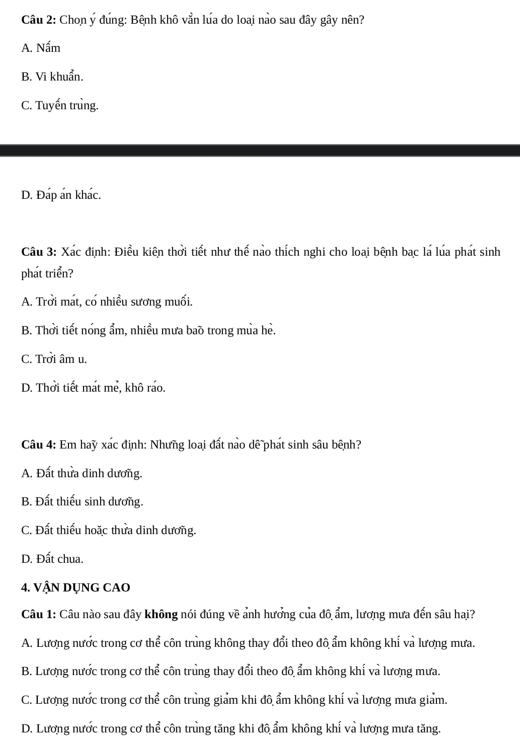 Chon ý đúng: Bênh khô vằn lúa do loai nào sau đây gây nên?
A. Nấm
B. Vi khuẩn.
C. Tuyến trùng.
D. Đáp án khác.
Câu 3: Xác định: Điều kiên thời tiết như thế nào thích nghi cho loại bệnh bạc lá lúa phát sinh
phát triển?
A. Trởi mát, có nhiều sương muối.
B. Thời tiết nóng ẩm, nhiều mưa baŏ trong mùa hè.
C. Trởi âm u.
D. Thời tiết mát mẻ, khô ráo.
Câu 4: Em haỹ xác định: Nhưng loại đất nào dê phát sinh sâu bênh?
A. Đất thửa dinh dương.
B. Đất thiếu sinh dương.
C. Đất thiếu hoặc thửa dinh dương.
D. Đất chua.
4. VậN DỤNG CAO
Câu 1: Câu nào sau đây không nói đúng về ảnh hưởng của đô ẩm, lương mưa đến sâu hai?
A. Lương nước trong cơ thể côn trùng không thay đổi theo đô ẩm không khí và lương mưa.
B. Lương nước trong cơ thể côn trùng thay đổi theo đô ẩm không khí và lương mưa.
C. Lương nước trong cơ thể côn trùng giảm khi đô ẩm không khí và lương mưa giảm.
D. Lương nước trong cơ thể côn trùng tăng khi đô ẩm không khí và lương mưa tăng.