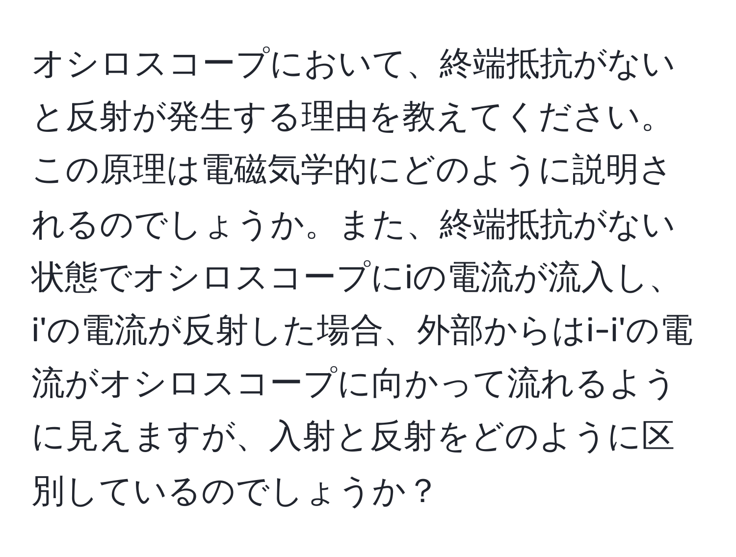 オシロスコープにおいて、終端抵抗がないと反射が発生する理由を教えてください。この原理は電磁気学的にどのように説明されるのでしょうか。また、終端抵抗がない状態でオシロスコープにiの電流が流入し、i'の電流が反射した場合、外部からはi-i'の電流がオシロスコープに向かって流れるように見えますが、入射と反射をどのように区別しているのでしょうか？