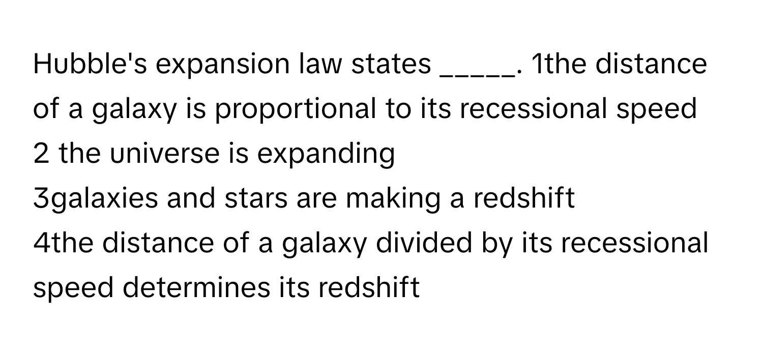 Hubble's expansion law states _____.   1the distance of a galaxy is proportional to its recessional speed
2 the universe is expanding 
3galaxies and stars are making a redshift 
4the distance of a galaxy divided by its recessional speed determines its redshift