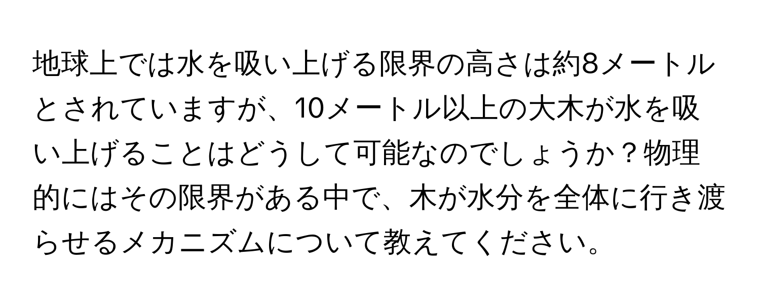 地球上では水を吸い上げる限界の高さは約8メートルとされていますが、10メートル以上の大木が水を吸い上げることはどうして可能なのでしょうか？物理的にはその限界がある中で、木が水分を全体に行き渡らせるメカニズムについて教えてください。