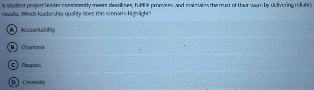 A student project leader consistently meets deadlines, fulfills promises, and maintains the trust of their team by delivering reliable
results. Which leadership quality does this scenario highlight?
A Accountability
B  Charisma
C) Respect
D Creativity