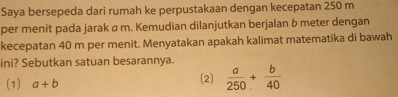 Saya bersepeda dari rumah ke perpustakaan dengan kecepatan 250 m
per menit pada jarak á m. Kemudian dilanjutkan berjalan b meter dengan
kecepatan 40 m per menit. Menyatakan apakah kalimat matematika di bawah
ini? Sebutkan satuan besarannya.
(1) a+b
(2)  a/250 + b/40 