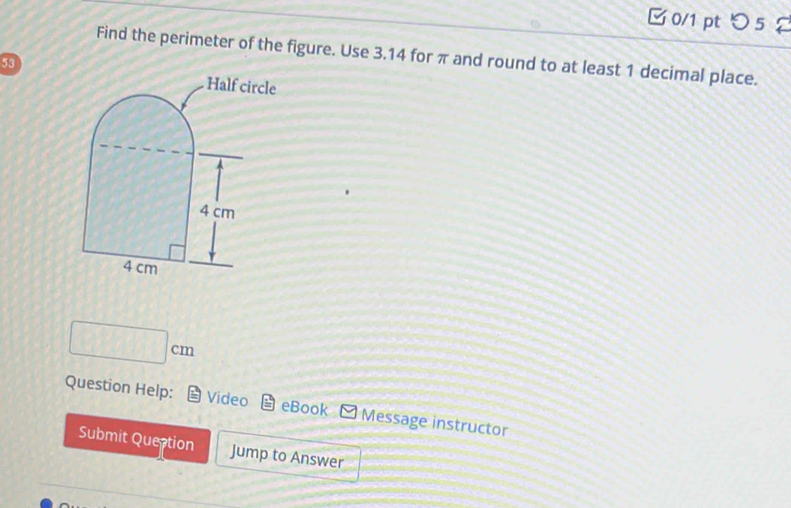 つ 5 
Find the perimeter of the figure. Use 3.14 for π and round to at least 1 decimal place.
53
□ cm
Question Help: Video eBook Message instructor 
Submit Queption Jump to Answer