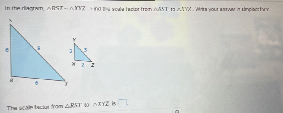 In the diagram, △ RSTsim △ XYZ. Find the scale factor from △ RST to △ XYZ. Write your answer in simplest form. 
The scale factor from △ RST to △ XYZ is □ .