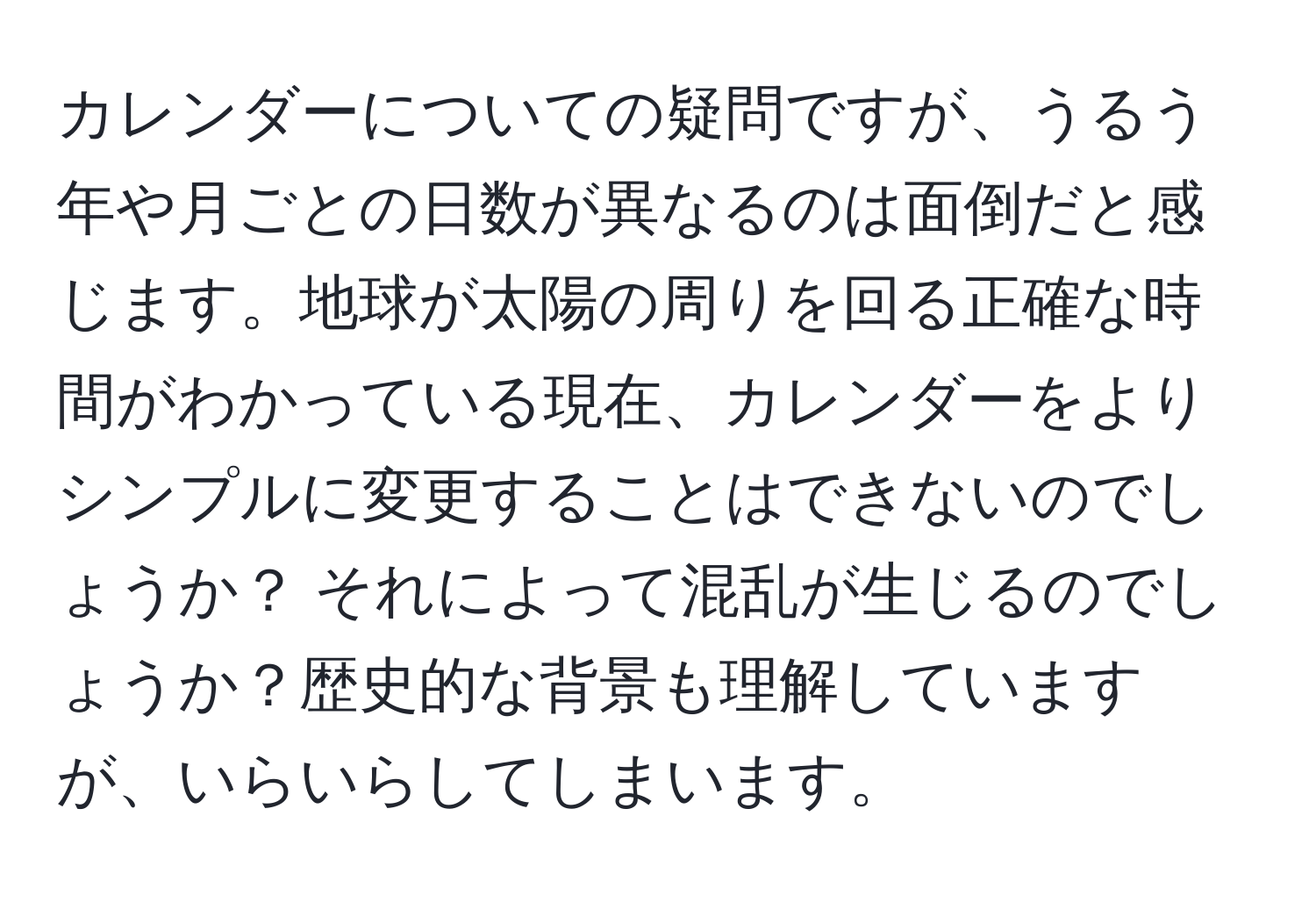 カレンダーについての疑問ですが、うるう年や月ごとの日数が異なるのは面倒だと感じます。地球が太陽の周りを回る正確な時間がわかっている現在、カレンダーをよりシンプルに変更することはできないのでしょうか？ それによって混乱が生じるのでしょうか？歴史的な背景も理解していますが、いらいらしてしまいます。