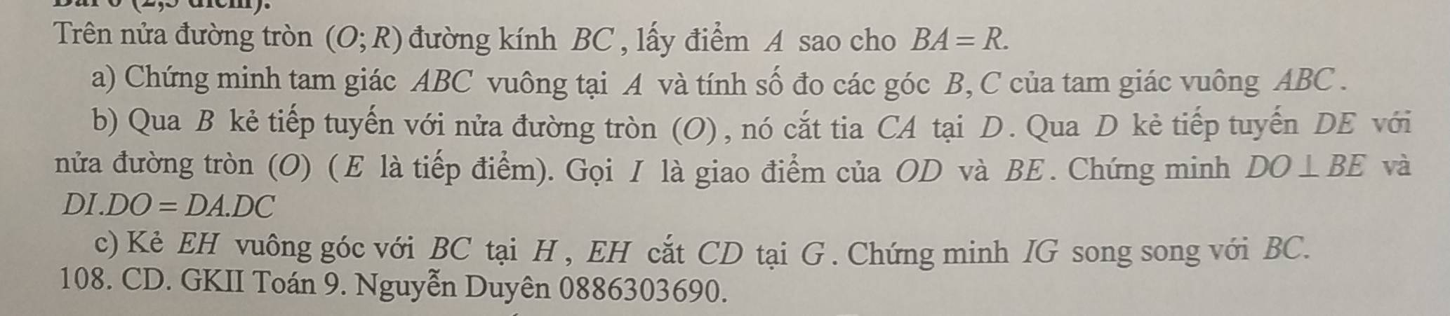 Trên nửa đường tròn (O;R) đường kính BC , lấy điểm A sao cho BA=R. 
a) Chứng minh tam giác ABC vuông tại A và tính số đo các góc B, C của tam giác vuông ABC. 
b) Qua B kẻ tiếp tuyến với nửa đường tròn (O), nó cắt tia CA tại D. Qua D kẻ tiếp tuyến DE với 
nửa đường tròn (O) ( Ε là tiếp điểm). Gọi I là giao điểm của OD và BE. Chứng minh DO⊥ BE và
DI.DO=DA.DC
c) Kẻ EH vuông góc với BC tại H , EH cắt CD tại G. Chứng minh IG song song với BC.
108. CD. GKII Toán 9. Nguyễn Duyên 0886303690.