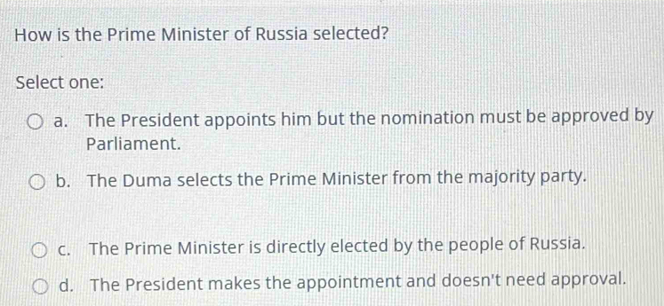 How is the Prime Minister of Russia selected?
Select one:
a. The President appoints him but the nomination must be approved by
Parliament.
b. The Duma selects the Prime Minister from the majority party.
c. The Prime Minister is directly elected by the people of Russia.
d. The President makes the appointment and doesn't need approval.