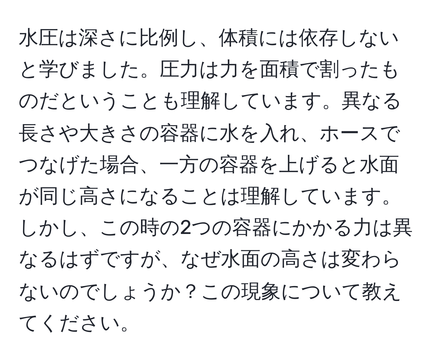 水圧は深さに比例し、体積には依存しないと学びました。圧力は力を面積で割ったものだということも理解しています。異なる長さや大きさの容器に水を入れ、ホースでつなげた場合、一方の容器を上げると水面が同じ高さになることは理解しています。しかし、この時の2つの容器にかかる力は異なるはずですが、なぜ水面の高さは変わらないのでしょうか？この現象について教えてください。