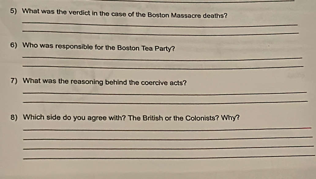 What was the verdict in the case of the Boston Massacre deaths? 
_ 
_ 
6) Who was responsible for the Boston Tea Party? 
_ 
_ 
7) What was the reasoning behind the coercive acts? 
_ 
_ 
8) Which side do you agree with? The British or the Colonists? Why? 
_ 
_ 
_ 
_