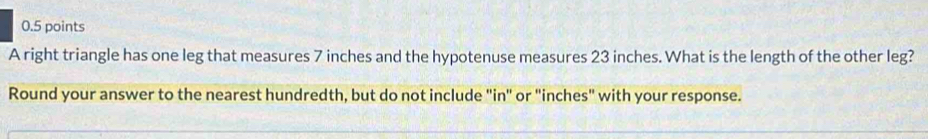 A right triangle has one leg that measures 7 inches and the hypotenuse measures 23 inches. What is the length of the other leg? 
Round your answer to the nearest hundredth, but do not include "in" or "inches" with your response.