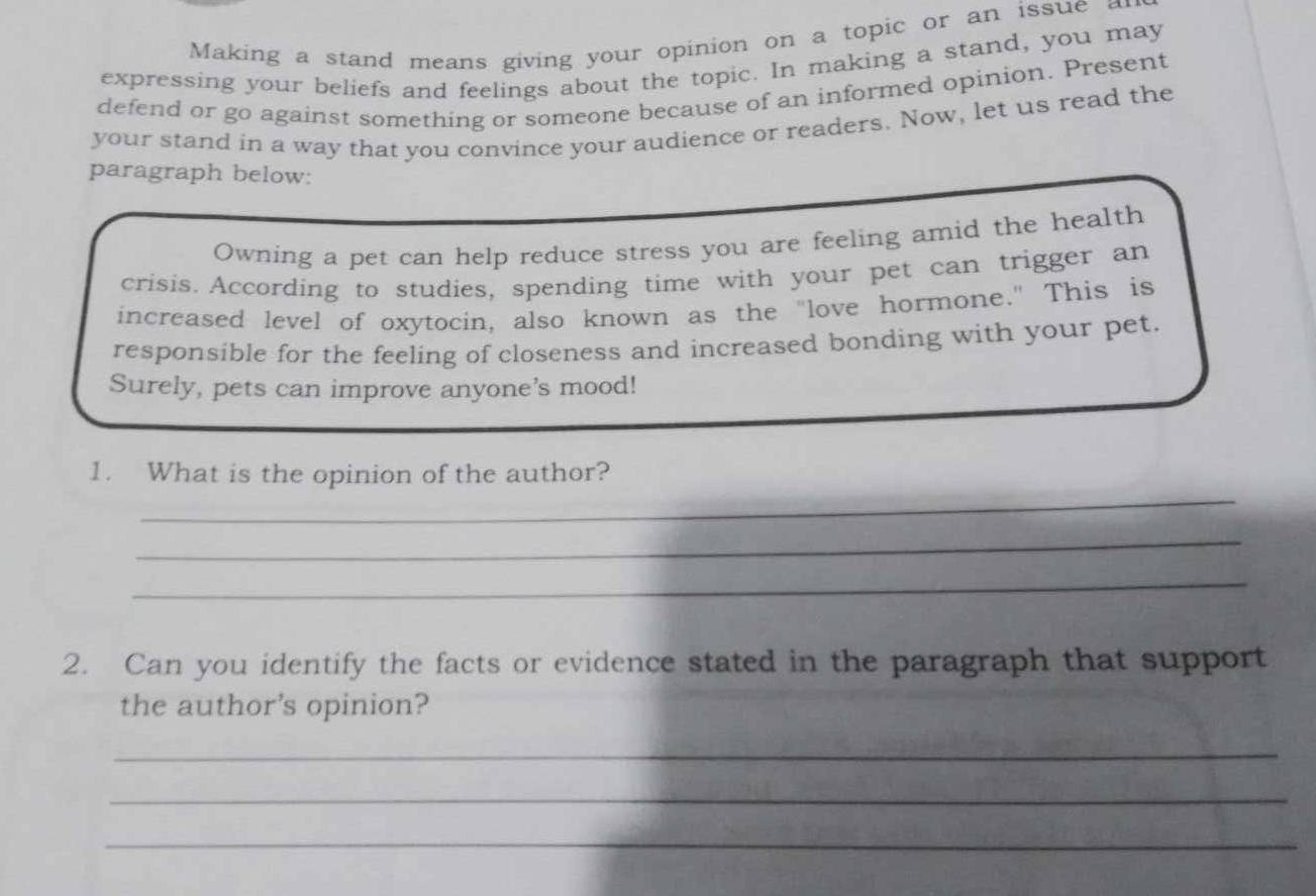 Making a stand means giving your opinion on a topic or an issue a 
expressing your beliefs and feelings about the topic. In making a stand, you may 
defend or go against something or someone because of an informed opinion. Present 
your stand in a way that you convince your audience or readers. Now, let us read the 
paragraph below: 
Owning a pet can help reduce stress you are feeling amid the health 
crisis. According to studies, spending time with your pet can trigger an 
increased level of oxytocin, also known as the "love hormone." This is 
responsible for the feeling of closeness and increased bonding with your pet. 
Surely, pets can improve anyone's mood! 
_ 
1. What is the opinion of the author? 
_ 
_ 
2. Can you identify the facts or evidence stated in the paragraph that support 
the author's opinion? 
_ 
_ 
_