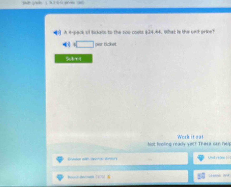 Suth prade > X2 Lnk prices ( 
I A 4 -pack of tickets to the zoo costs $24.44. What is the unit price? 
) □ per ticket 
Submit 
Work it out 
Not feeling ready yet? These can help 
Divismn with decimal diviors 
Unit rates (6) 
Raund decimals (100) Lasson Unie