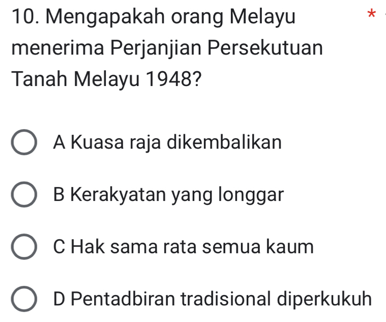 Mengapakah orang Melayu
*
menerima Perjanjian Persekutuan
Tanah Melayu 1948?
A Kuasa raja dikembalikan
B Kerakyatan yang longgar
C Hak sama rata semua kaum
D Pentadbiran tradisional diperkukuh