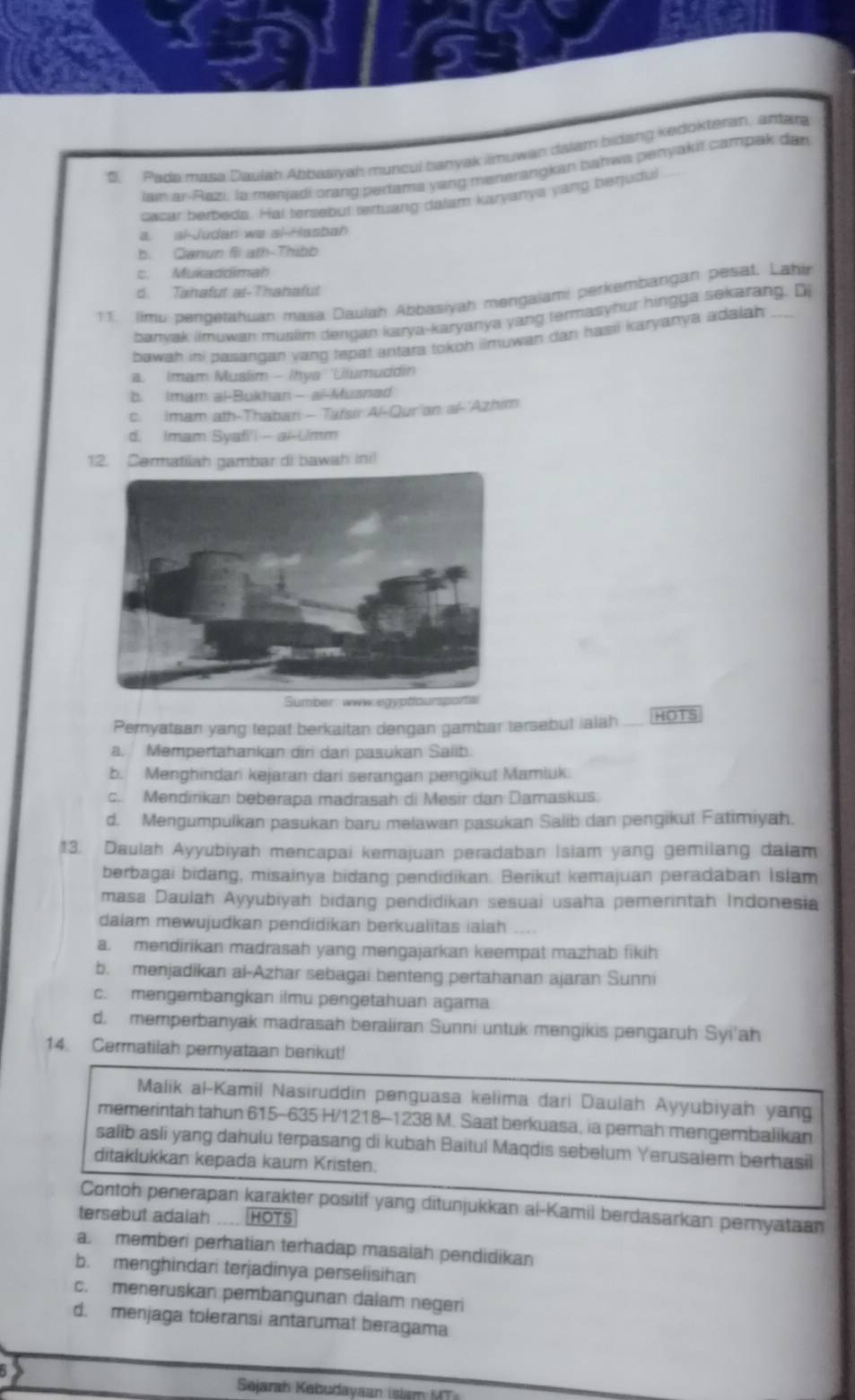 Pada masa Daujah Apbasiyah muncul banyak imuwan dalam bidang kedokteran, antara
lam ai-Razi. la menjadi orang pertama yang manerangkan bahwa penyakil campak dan
cacar berbeds. Hal tersebut tertuang dalam karyanya yang berjudul
a. al-Judan wa al-Hasbah
b. Ganun fll ath-Thibb
c. Mukaddimah
d. Tahafut at-Thahafut
11. Jimu pengetahuan masa Daulah Abbasiyah mengajami perkembangan pesat. Lahir
banvak imuwan muslim dengan karya-karyanya yang termasyhur hingga sekarang. Di
bawah ini pasangan yang tepat antara tokoh ilmuwan dan hasil karyanya adaiah
a. imam Muslim - Ihys 'Ulumuddin
b. Imam al-Bukhan- ai-Musnad
c. Imam ath-Thabar - Tafsir Al-Qur'an al-'Azhim
d. Imam Syafi'i - al-Umm
12. Cermatilah gambar di bawah inil
Pernyataan yang tepat berkaitan dengan gambar tersebut ialah HOTS
a. Mempertahankan diri dari pasukan Salib
b. Menghindari kejaran dari serangan pengikut Mamluk.
c. Mendirikan beberapa madrasah di Mesir dan Damaskus
d. Mengumpulkan pasukan baru melawan pasukan Salib dan pengikut Fatimiyah.
13. Daulah Ayyubiyah mencapai kemajuan peradaban Isiam yang gemilang dalam
berbagai bidang, misainya bidang pendidikan. Berikut kemajuan peradaban Islam
masa Daulah Ayyubiyah bidang pendidikan sesuai usaha pemerintah Indonesia
dalam mewujudkan pendidikan berkualitas ialah ....
a. mendirikan madrasah yang mengajarkan keempat mazhab fikih
b. menjadikan al-Azhar sebagai benteng pertahanan ajaran Sunni
c. mengembangkan ilmu pengetahuan agama
d. memperbanyak madrasah beraliran Sunni untuk mengikis pengaruh Syi'ah
14. Cermatilah pernyataan berikut!
Malik al-Kamil Nasiruddin penguasa kelima dari Daulah Ayyubiyah yang
memerintah tahun 615-635 H/1218-1238 M. Saat berkuasa, ia pemah mengembalikan
salib asli yang dahulu terpasang di kubah Baitul Maqdis sebelum Yerusalem berhasil
ditaklukkan kepada kaum Kristen.
Contoh penerapan karakter positif yang ditunjukkan al-Kamil berdasarkan pernyataan
tersebut adalah HOTS
a. memberi perhatian terhadap masalah pendidikan
b. menghindari terjadinya perselisihan
c. meneruskan pembangunan dalam negeri
d. menjaga toleransi antarumat beragama
Sejarah Kebudayaan (slam UT