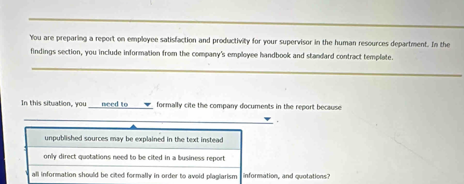 You are preparing a report on employee satisfaction and productivity for your supervisor in the human resources department. In the
findings section, you include information from the company's employee handbook and standard contract template.
_
_
In this situation, you need to formally cite the company documents in the report because
_
.
unpublished sources may be explained in the text instead
only direct quotations need to be cited in a business report
all information should be cited formally in order to avoid plagiarism information, and quotations?