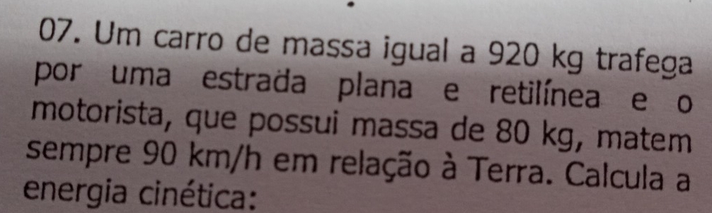 Um carro de massa igual a 920 kg trafega 
por uma estrada plana e retilínea e o 
motorista, que possui massa de 80 kg, matem 
sempre 90 km/h em relação à Terra. Calcula a 
energia cinética: