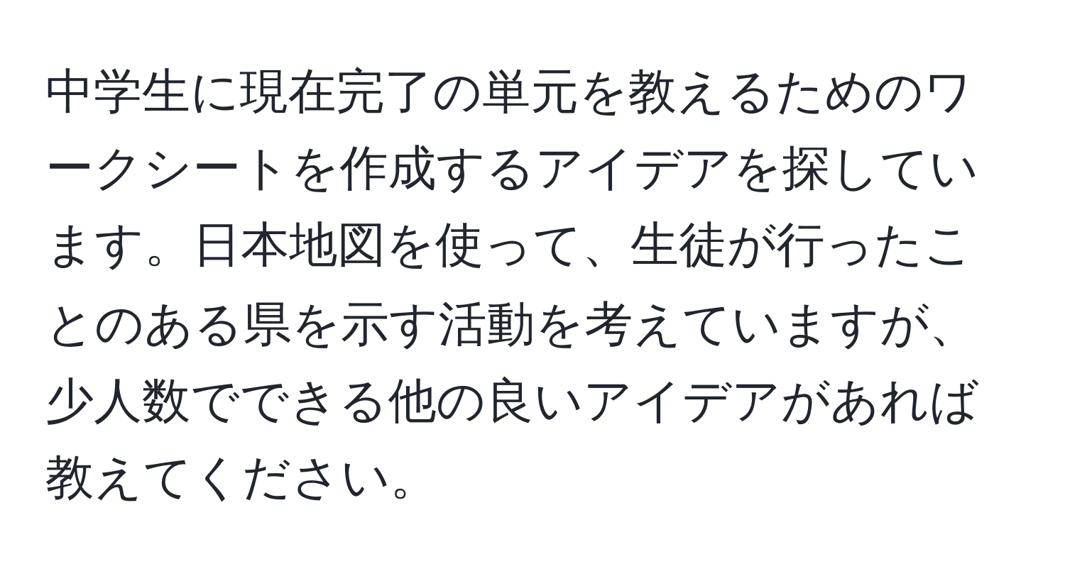 中学生に現在完了の単元を教えるためのワークシートを作成するアイデアを探しています。日本地図を使って、生徒が行ったことのある県を示す活動を考えていますが、少人数でできる他の良いアイデアがあれば教えてください。