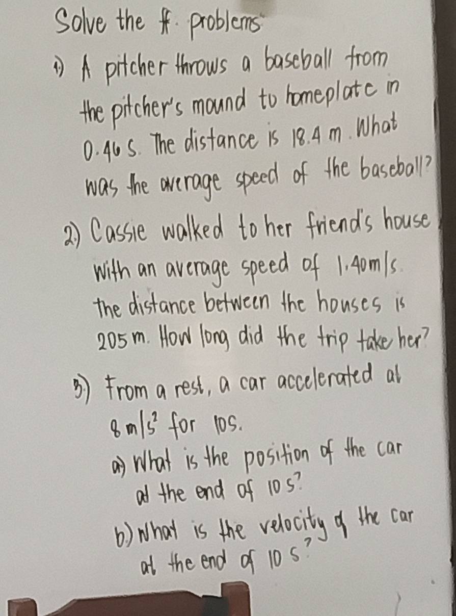 Solve the f problems 
A pitcher throws a baseball from 
the pitcher's mound to homeplatc in
0. 40S. The distance is 18. A m. What 
was the average speed of the baseball? 
2) Cassie walked to her friends house 
with an average speed of 1. Aomls
the distance between the houses is
205m. How long did the trip take her? 
3) from a rest, a car accelerated al
8m/s^2 for 105. 
() What is the position of the can 
af the end of 10s? 
() What is the velocity of the car 
at the end of 10s?