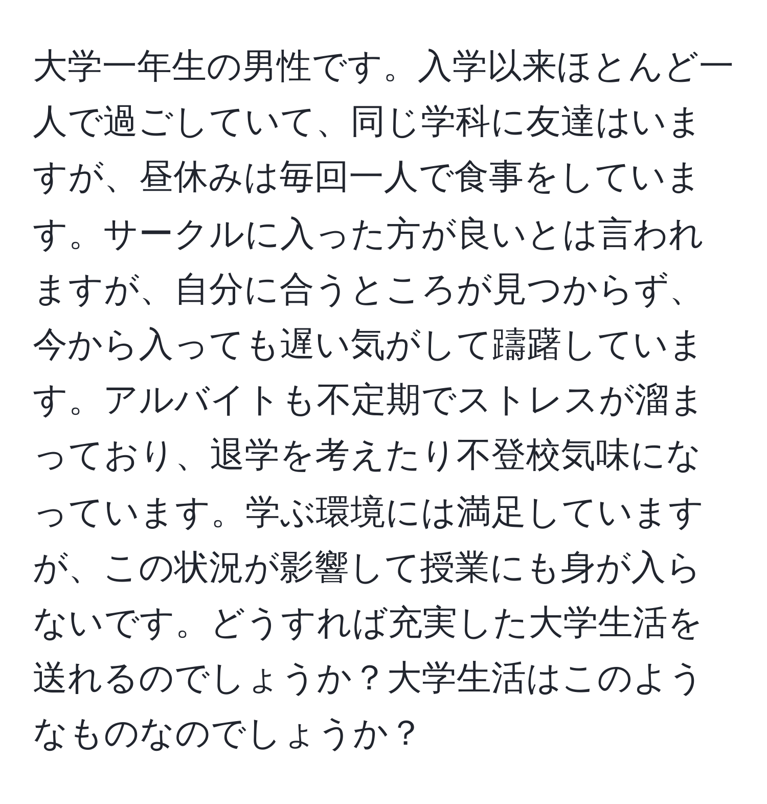 大学一年生の男性です。入学以来ほとんど一人で過ごしていて、同じ学科に友達はいますが、昼休みは毎回一人で食事をしています。サークルに入った方が良いとは言われますが、自分に合うところが見つからず、今から入っても遅い気がして躊躇しています。アルバイトも不定期でストレスが溜まっており、退学を考えたり不登校気味になっています。学ぶ環境には満足していますが、この状況が影響して授業にも身が入らないです。どうすれば充実した大学生活を送れるのでしょうか？大学生活はこのようなものなのでしょうか？