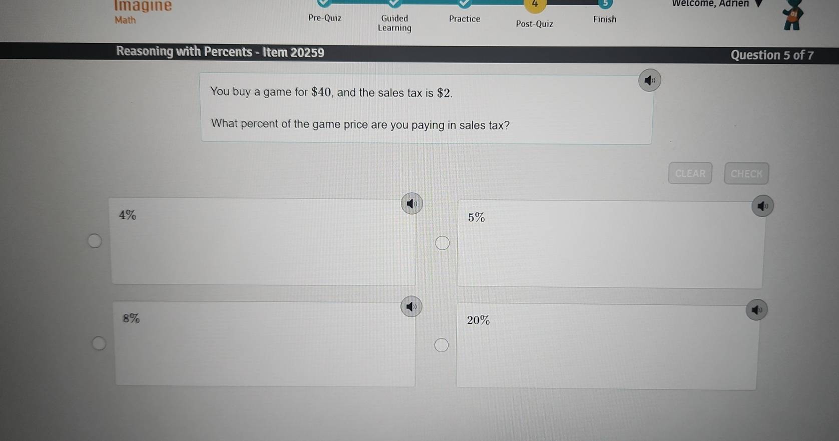 Imagine Welcome, Adrien
Math Pre-Quiz Guided Practice Post-Quiz Finish
Learning
Reasoning with Percents - Item 20259 Question 5 of 7
You buy a game for $40, and the sales tax is $2.
What percent of the game price are you paying in sales tax?
CLEAR CHECK
4%
5%
8% 20%