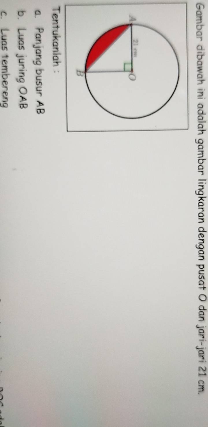 Gambar dibawah ini adalah gambar lingkaran dengan pusat O dan jari-jari 21 cm. 
Tentukanlah : 
a. Panjang busur AB
b. Luas juring OAB
c. Luas tembereng