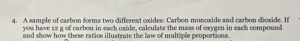 A sample of carbon forms two different oxides: Carbon monoxide and carbon dioxide. If 
you have 12 g of carbon in each oxide, calculate the mass of oxygen in each compound 
and show how these ratios illustrate the law of multiple proportions.