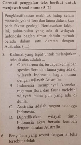 Cermati penggalan teks berikut untuk
menjawab soal nomor 5-7!
Pengklasifikasian makhluk hidup selain
manusia, yakni flora dan fauna didasarkan
pada faktor geologi. Berdasarkan faktor
ini, pulau-pulau yang ada di wilayah
Indonesia bagian timur dahulu pernah
berada dalam satu daratan dengan
Australia. (....)
5. Kalimat yang tepat untuk melanjutkan
teks di atas adalah ...
A. Oleh karena itu, terdapat kemiripan
spesies flora dan fauna yang ada di
wilayah Indonesia bagian timur
dengan wilayah Australia.
B. Indonesia mempunyai keaneka-
ragaman flora dan fauna melebihi
wilayah mana pun yang ada di
dunia.
C. Australia adalah negara tetangga
Indonesia.
D. Diprediksikan wilayah timur
Indonesia akan bersatu kembali
dengan daratan Australia.
6. Penyataan yang sesuai dengan isi teks
tersebut adalah ...