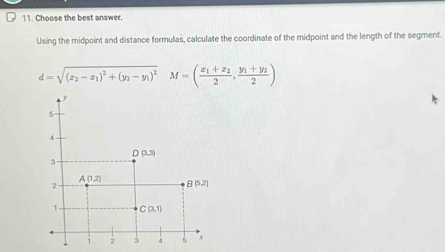 Choose the best answer.
Using the midpoint and distance formulas, calculate the coordinate of the midpoint and the length of the segment.
d=sqrt((x_2)-x_1)^2+(y_2-y_1)^2 M=(frac x_1+x_22,frac y_1+y_22)