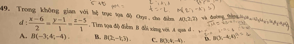 Trong không gian với hệ trục tọa độ Oxyz, cho điềm A(1;2;2) và đường thắng
d :  (x-6)/2 = (y-1)/1 = (z-5)/1 . Tim tọa độ điểm B đối xứng với A qua .
A. B(-3;4;-4). B. B(2;-1;3). C. B(3;4;-4). D. B(3;-4;4)