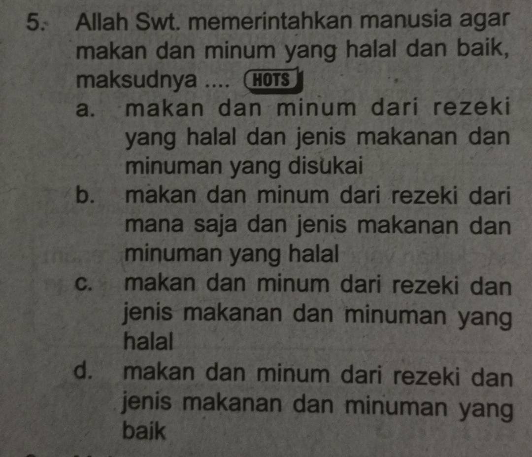 Allah Swt. memerintahkan manusia agar
makan dan minum yang halal dan baik,
maksudnya .... (HOTS
a. makan dan minum dari rezeki
yang halal dan jenis makanan dan
minuman yang disukai
b. makan dan minum dari rezeki dari
mana saja dan jenis makanan dan
minuman yang halal
c. makan dan minum dari rezeki dan
jenis makanan dan minuman yang
halal
d. makan dan minum dari rezeki dan
jenis makanan dan minuman yang
baik