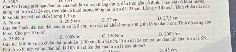 A. 750N
Cầu 59: Trong giới hạn đàn hồi của một lò xo treo thắng đứng, đầu trên gắn cổ định. Treo vật có khổi lượng
800g thì lỏ xo dài 24 cm, treo vật có khối lượng 600g thì lò xo dài 23 cm. Lây g=10m/s^2. Tính chiều dải của
lò xo khi treo vật có khổi lượng 1,5 kg.
A. 26 cm B. 26,5 cm C. 27 cm D. 27,5 cm
Câu 60: Chiều dài ban đầu của lò xo là 5 cm, treo vật có khổi lượng 500 g thì lò xo dài 7 cm. Tính độ cứng của
lò xo. Cho g=10m/s^2.
A. 250N/m B. 100N/m C. 150N/m D. 200N/m
Cầu 61: Một lò xo có chiều dài tự nhiên là 30 cm, khi bị nén, lò xo dài 24 cm và lực đản hồi của lò xo là 5N.
Khỉ lò xo bị nên và lực đàn hồi là 10N thì chiều dài của lò xo là bao nhiêu? D. 45 cm