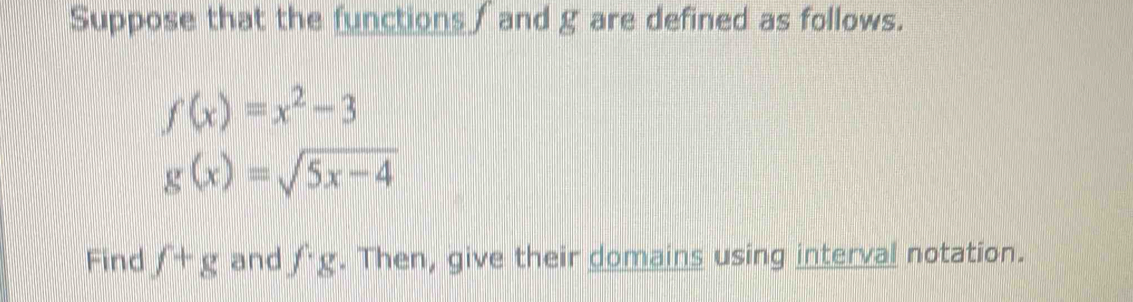 Suppose that the functions / and g are defined as follows.
f(x)=x^2-3
g(x)=sqrt(5x-4)
Find f+g and fg. Then, give their domains using interval notation.