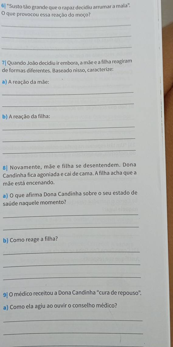 6| “Susto tão grande que o rapaz decidiu arrumar a mala”. 
O que provocou essa reação do moço? 
_ 
_ 
_ 
7| Quando João decidiu ir embora, a mãe e a filha reagiram 
de formas diferentes. Baseado nisso, caracterize: 
a) A reação da mãe: 
_ 
_ 
b) A reação da filha: 
_ 
_ 
_ 
8| Novamente, mãe e filha se desentendem. Dona 
Candinha fica agoniada e cai de cama. A filha acha que a 
mãe está encenando. 
a) O que afirma Dona Candinha sobre o seu estado de 
saúde naquele momento? 
_ 
_ 
b) Como reage a filha? 
_ 
_ 
_ 
9| O médico receitou a Dona Candinha “cura de repouso”. 
a) Como ela agiu ao ouvir o conselho médico? 
_ 
_ 
_