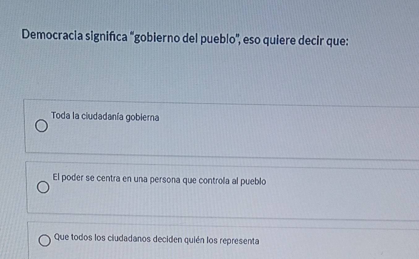 Democracia signifıca “gobierno del pueblo”, eso quiere decir que:
Toda la ciudadanía gobierna
El poder se centra en una persona que controla al pueblo
Que todos los ciudadanos deciden quién los representa