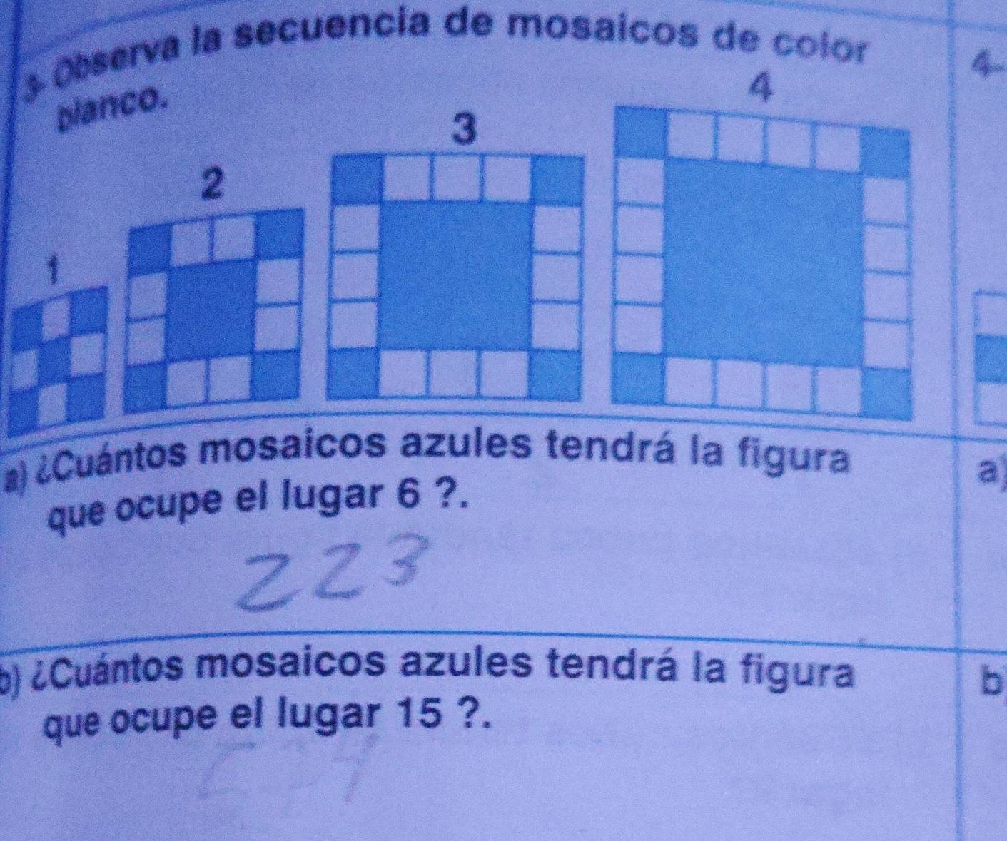 Observa la secuencia de mosaicos de color 
planco.
4
2
1 
a) ¿Cuántos mosaicos azules tendrá la figura 
que ocupe el lugar 6 ?. 
a 
b) ¿Cuántos mosaicos azules tendrá la figura 
b 
que ocupe el lugar 15 ?.