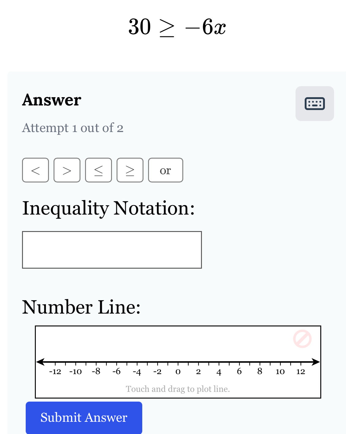 30≥ -6x
Answer 
Attempt 1 out of 2

or 
Inequality Notation: 
Number Line: 
Submit Answer