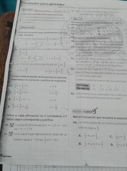 Actividades para aprender
Recordar 12,                                                       
El triplo de sn múcmero es squal a () s e re
ribe una ecuación para cada enunciado.  presentan por la ecuación =7* -  T
K  L a tercéra parte de un número es sgual a 18 Aplicar
1    cuarta parte de un número disminuido en ung. Aproxima el valor de cada variable para que la
equivale a 13 igualdad se compla
Comprender 13. 12.1+x=14.7 16. ∠ O
14 w-8.25=3 17. F 17.32=
Luego, resuelve Encierra la ecuación que corresponde a la frase. 15. k+0.05=7.95 18. m-23.7=
j. Un número disminuido en  3/8  es igual a  13/2  Resuelve las siguientes situaciones
19 4 Se la cuarta parte del lado de una cancha de voles
- 3/2 -x= 13/2  x- 3/8 = 13/2  bol mide 4,5 m. ¿ cuánto mide en total la cancha?
A La séptima parte de un número aumentado en 20, El penmetro de un triánguio es 48,7 centimetros
La longitud del lado más largo es cuatro veces la
 10/3  05  5/9  mide cada l ado ? lor gitud del lado de 8,12 centimetros. ¿Cuánto
 1/7 x+ 10/3 - 5/9  → x+ 1/7 = 5/9  21. La altura de una persona es 1,65 m. 5í la altura
de una torre es 23 veces la altura de la persona
La mitad de un número dismiuido en  (-7)/5  es  8/3  menos 1,75 m. icuál es la altura de la torre
2x= 8/3  )  1/2 x- 7/5 = 8/3  22. El peso de tres cajas es 175,36 kg. La primera
pesa 53,5 kg y la segunda el doble de la primera
frente a cada ecuación se ha escrito su solución: ¿Cuánto pesa cada caja?
determina sí es correcta. justífica la respuesta. La tabla muestra la duración de cinco películas
6.  3/4 x+ 1/2 =5 x=6
7.  1/3 + 2/5 x=3 x= 11/5  23. Una persona ve la cuarta parte de la película
¿Cuánto tiempo falta para que se acabe?
8.  2/7 + 3/4 x=-1 x=0
9.  6/5 x+ 2/7 = 1/35  x= 3/14 
PRUEBA SABER
Infiere si cada afirmación es V (verdadera) o F  Marca la ecuación que resuelve la expresió
(falsa) según corresponda y justifica.  24. La tercera parte de un número aumentao
10. La solución de la ecuación x+1.25=-0.5 siete es igual a  1/2 
es x=-1,75.
11. La ecuación que representa el doble de un A.  1/3 +x= 1/2  C.  1/3 x+ 1/2 
número igual a − 0,4 es  1/2 x=-0.4  1/3 +x+7= 1/2  D.  1/3 · x+7
B.
SANTIL LAAA